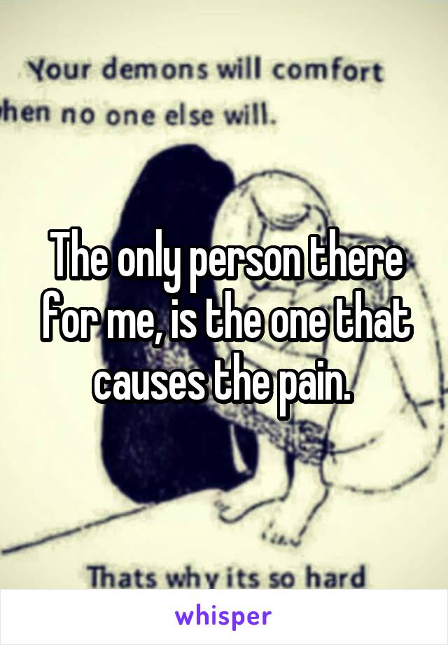 The only person there for me, is the one that causes the pain. 