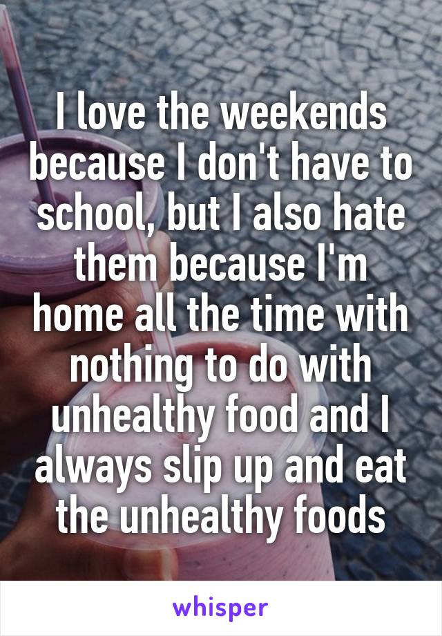 I love the weekends because I don't have to school, but I also hate them because I'm home all the time with nothing to do with unhealthy food and I always slip up and eat the unhealthy foods