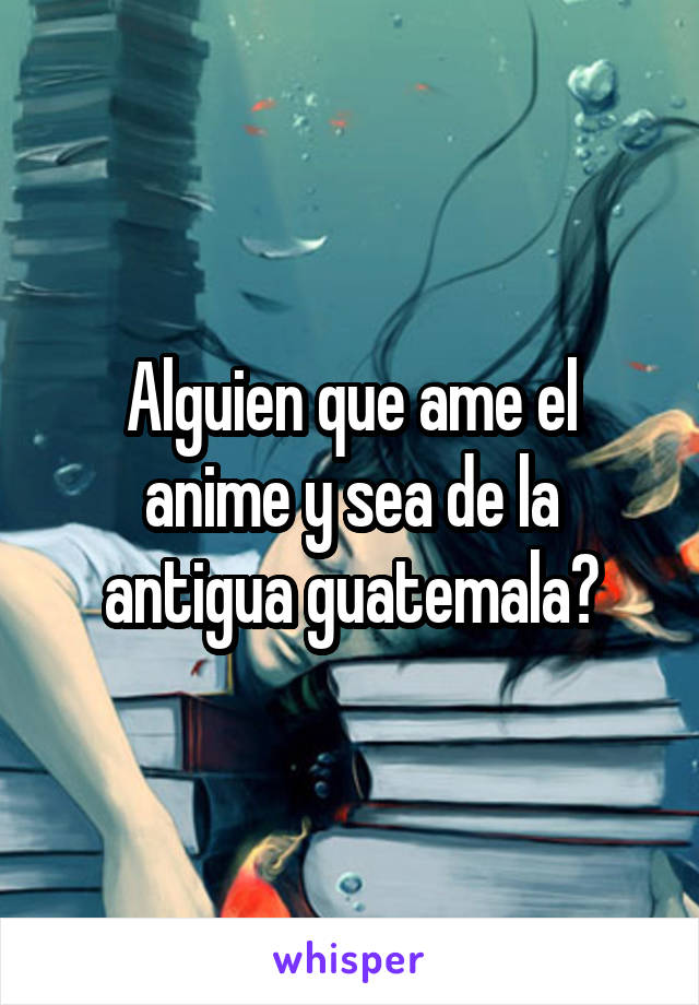 Alguien que ame el anime y sea de la antigua guatemala?