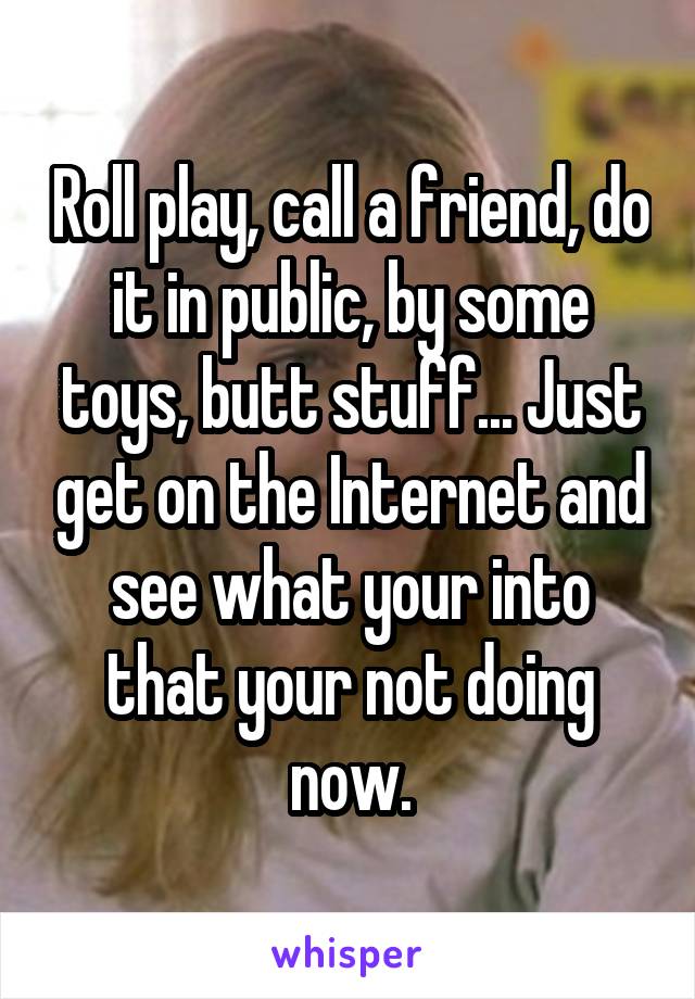 Roll play, call a friend, do it in public, by some toys, butt stuff... Just get on the Internet and see what your into that your not doing now.