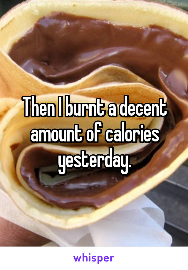 Then I burnt a decent amount of calories yesterday.