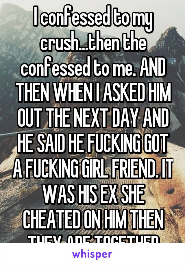 I confessed to my crush...then the confessed to me. AND THEN WHEN I ASKED HIM OUT THE NEXT DAY AND HE SAID HE FUCKING GOT A FUCKING GIRL FRIEND. IT WAS HIS EX SHE CHEATED ON HIM THEN THEY ARE TOGETHER