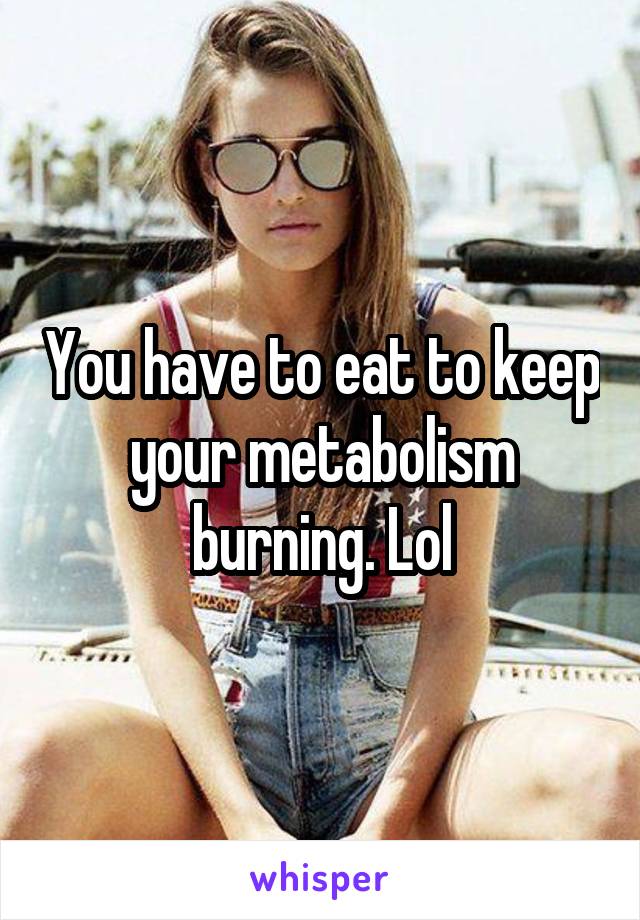 You have to eat to keep your metabolism burning. Lol