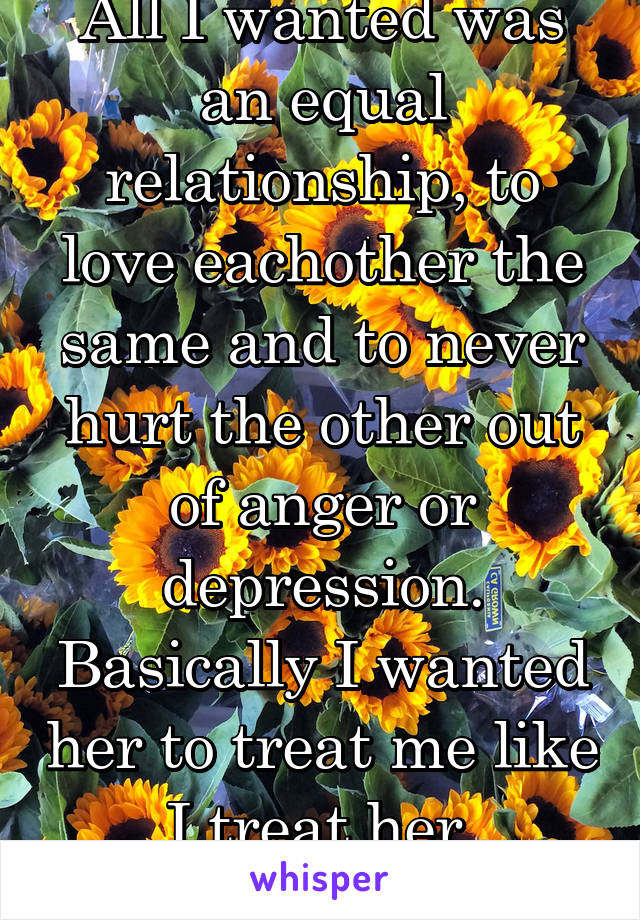 All I wanted was an equal relationship, to love eachother the same and to never hurt the other out of anger or depression.
Basically I wanted her to treat me like I treat her.
Now I'm dumped