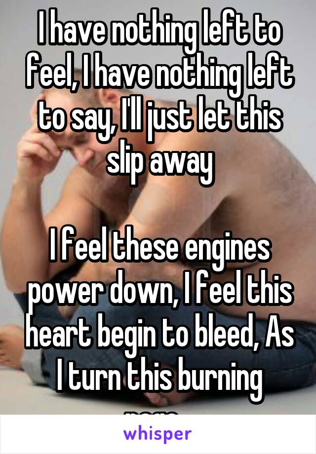 I have nothing left to feel, I have nothing left to say, I'll just let this slip away

I feel these engines power down, I feel this heart begin to bleed, As I turn this burning page...