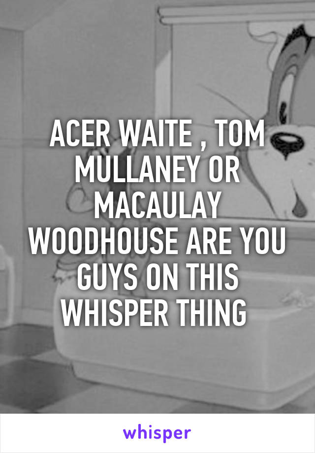 ACER WAITE , TOM MULLANEY OR MACAULAY WOODHOUSE ARE YOU GUYS ON THIS WHISPER THING 