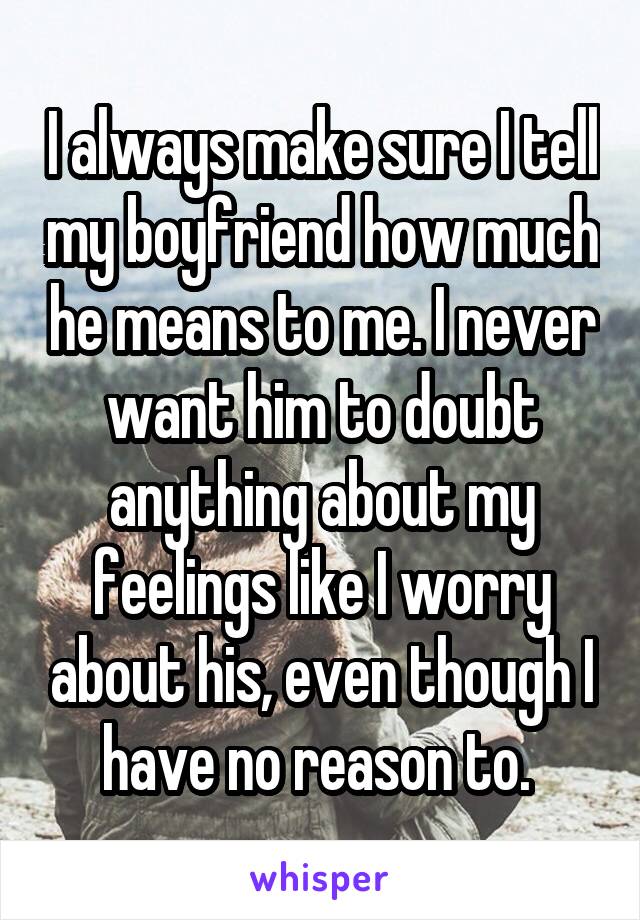 I always make sure I tell my boyfriend how much he means to me. I never want him to doubt anything about my feelings like I worry about his, even though I have no reason to. 