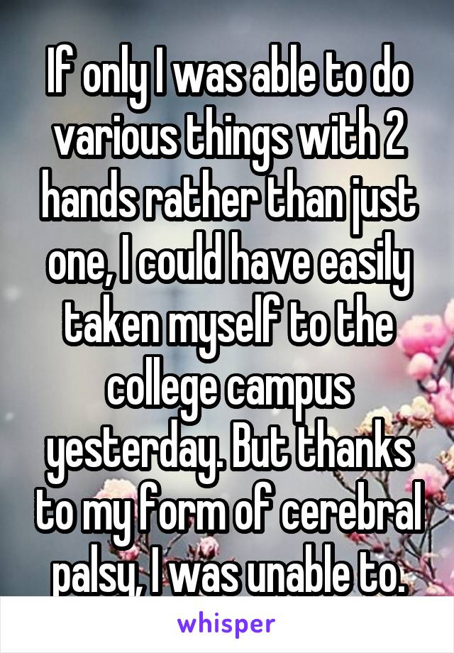 If only I was able to do various things with 2 hands rather than just one, I could have easily taken myself to the college campus yesterday. But thanks to my form of cerebral palsy, I was unable to.