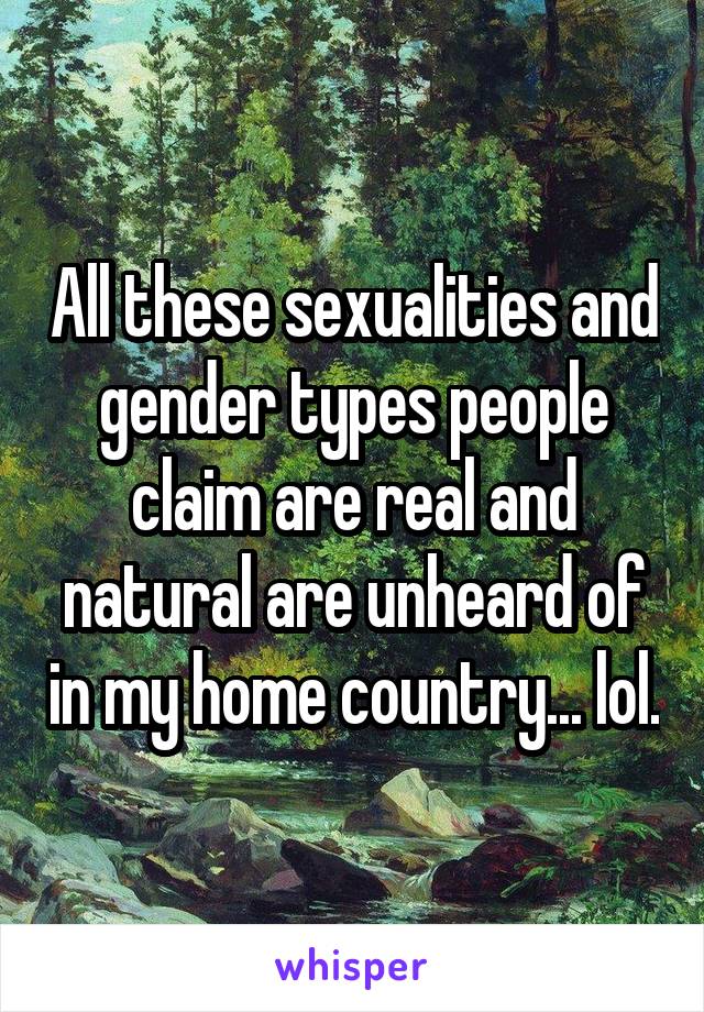 All these sexualities and gender types people claim are real and natural are unheard of in my home country... lol.