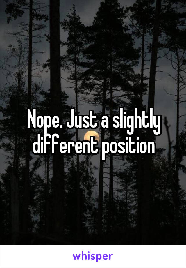 Nope. Just a slightly different position