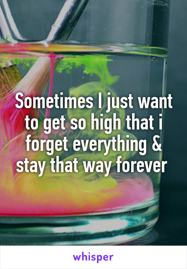 Sometimes I just want to get so high that i forget everything & stay that way forever 