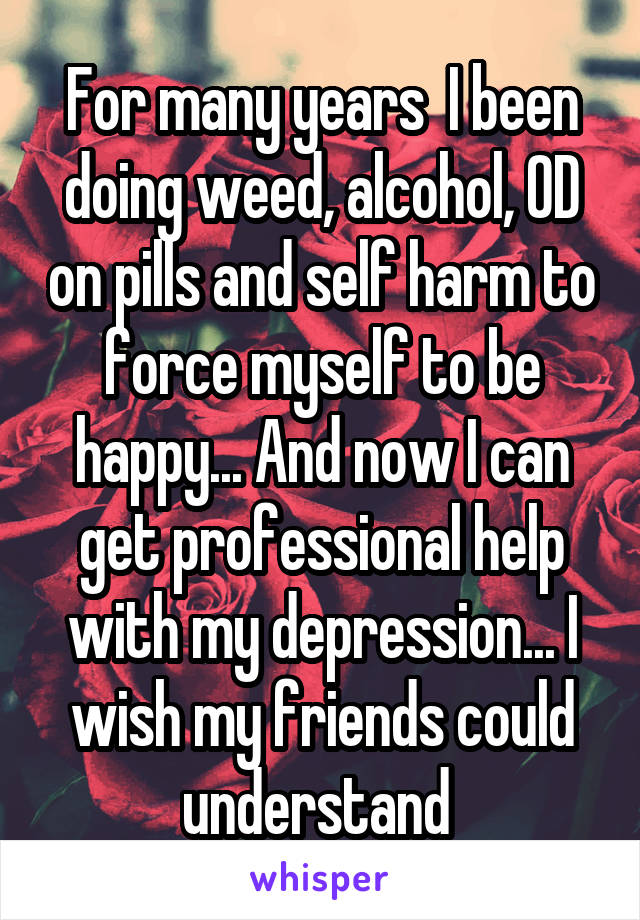 For many years  I been doing weed, alcohol, OD on pills and self harm to force myself to be happy... And now I can get professional help with my depression... I wish my friends could understand 