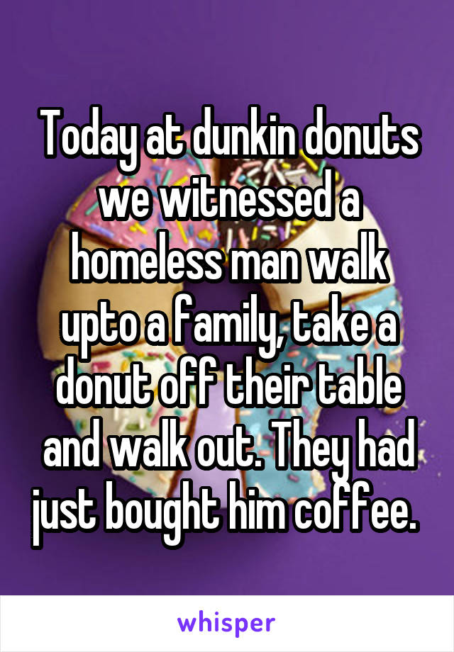 Today at dunkin donuts we witnessed a homeless man walk upto a family, take a donut off their table and walk out. They had just bought him coffee. 