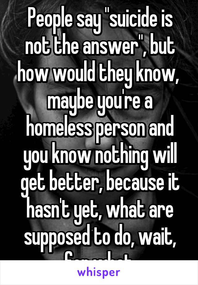 People say "suicide is not the answer", but how would they know,  maybe you're a homeless person and you know nothing will get better, because it hasn't yet, what are supposed to do, wait, for what.