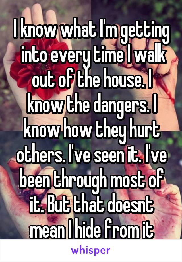 I know what I'm getting  into every time I walk out of the house. I know the dangers. I know how they hurt others. I've seen it. I've been through most of it. But that doesnt mean I hide from it