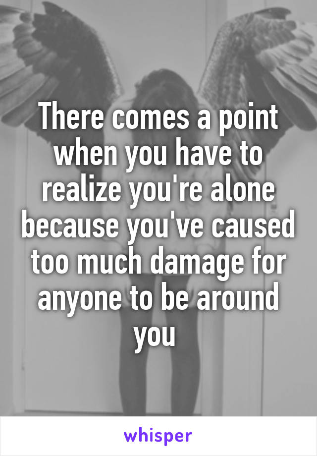 There comes a point when you have to realize you're alone because you've caused too much damage for anyone to be around you 