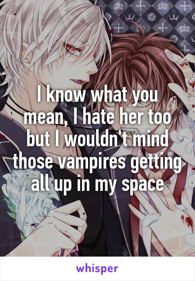 I know what you mean, I hate her too but I wouldn't mind those vampires getting all up in my space