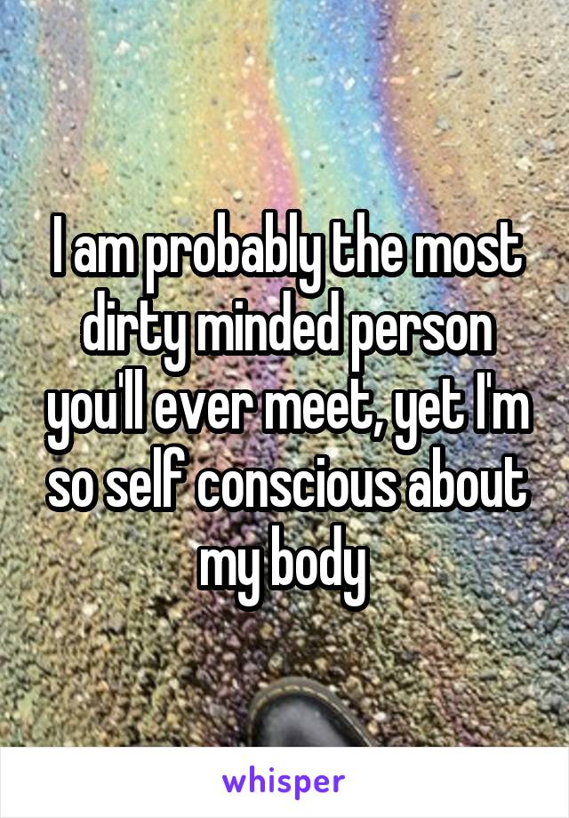 I am probably the most dirty minded person you'll ever meet, yet I'm so self conscious about my body 