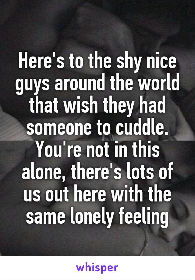 Here's to the shy nice guys around the world that wish they had someone to cuddle. You're not in this alone, there's lots of us out here with the same lonely feeling