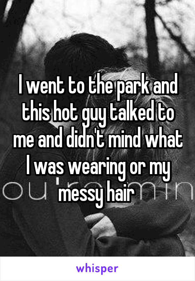 I went to the park and this hot guy talked to me and didn't mind what I was wearing or my messy hair 