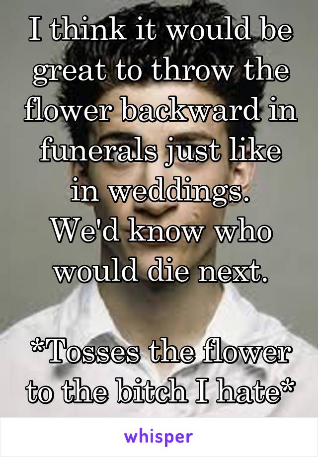 I think it would be great to throw the flower backward in funerals just like in weddings.
We'd know who would die next.

*Tosses the flower to the bitch I hate*
