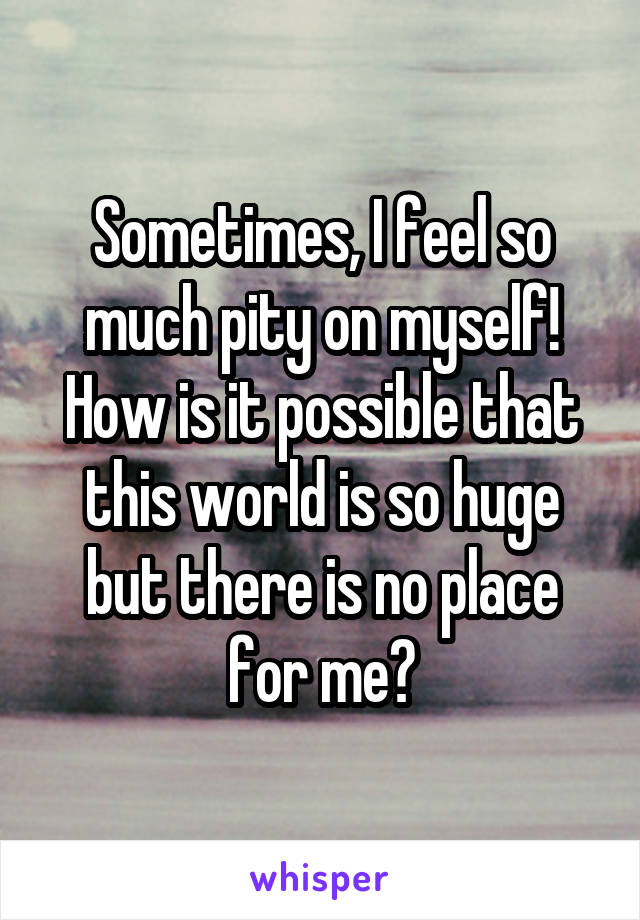 Sometimes, I feel so much pity on myself! How is it possible that this world is so huge but there is no place for me?