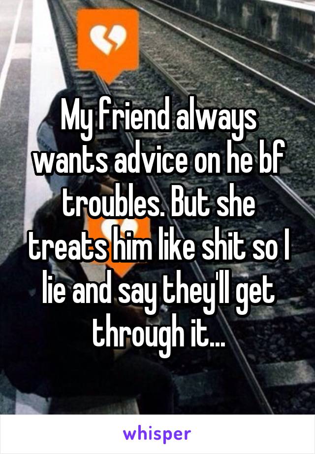 My friend always wants advice on he bf troubles. But she treats him like shit so I lie and say they'll get through it...