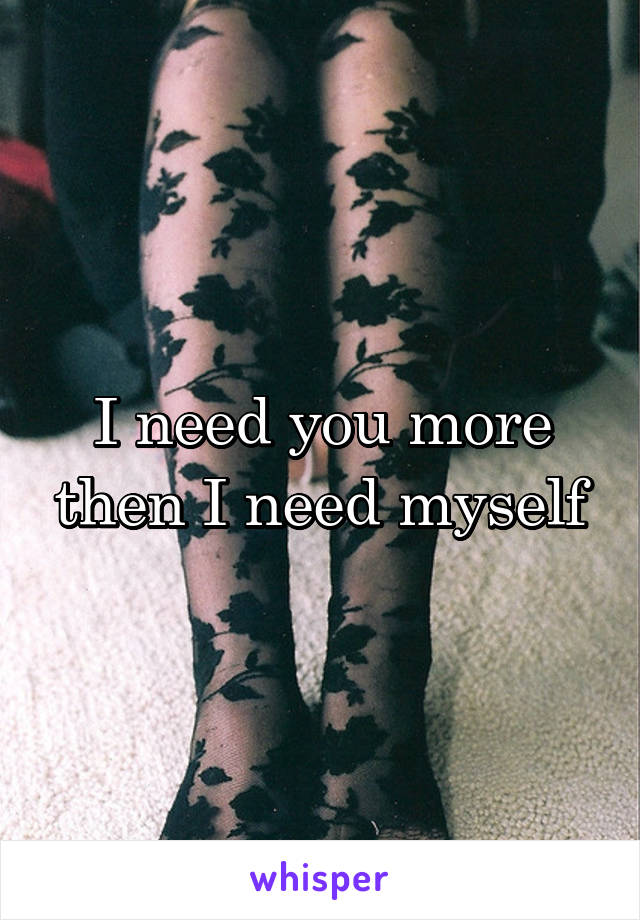 I need you more then I need myself