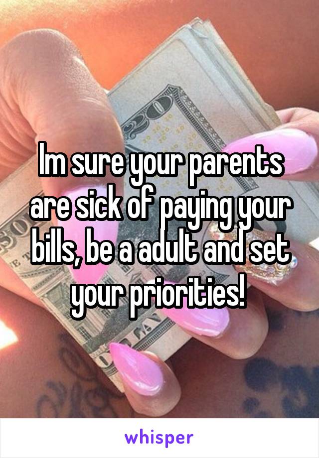 Im sure your parents are sick of paying your bills, be a adult and set your priorities! 