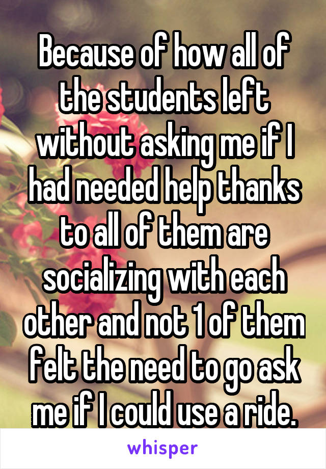 Because of how all of the students left without asking me if I had needed help thanks to all of them are socializing with each other and not 1 of them felt the need to go ask me if I could use a ride.