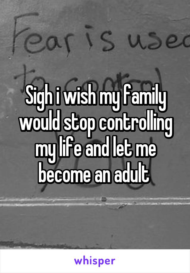 Sigh i wish my family would stop controlling my life and let me become an adult 