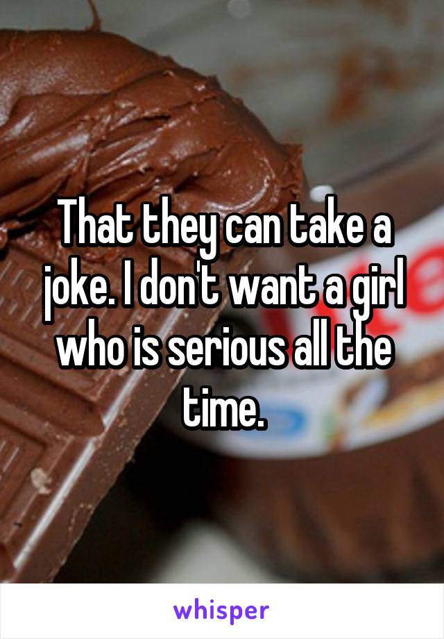 That they can take a joke. I don't want a girl who is serious all the time.