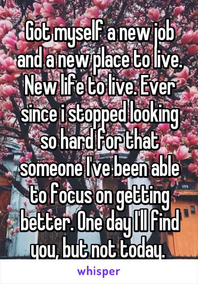 Got myself a new job and a new place to live. New life to live. Ever since i stopped looking so hard for that someone I've been able to focus on getting better. One day I'll find you, but not today. 