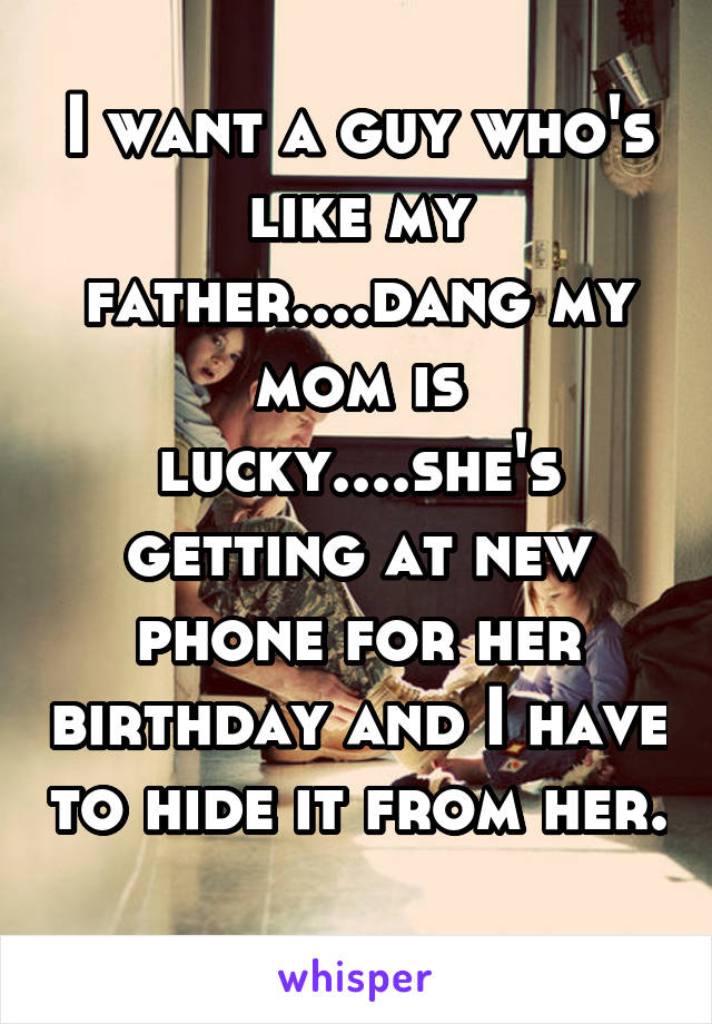 I want a guy who's like my father....dang my mom is lucky....she's getting at new phone for her birthday and I have to hide it from her. 