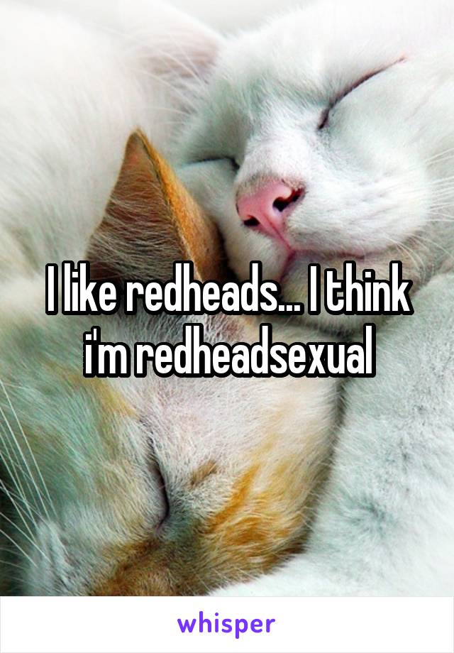 I like redheads... I think i'm redheadsexual