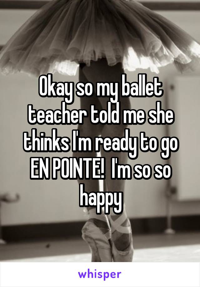 Okay so my ballet teacher told me she thinks I'm ready to go EN POINTE!  I'm so so happy