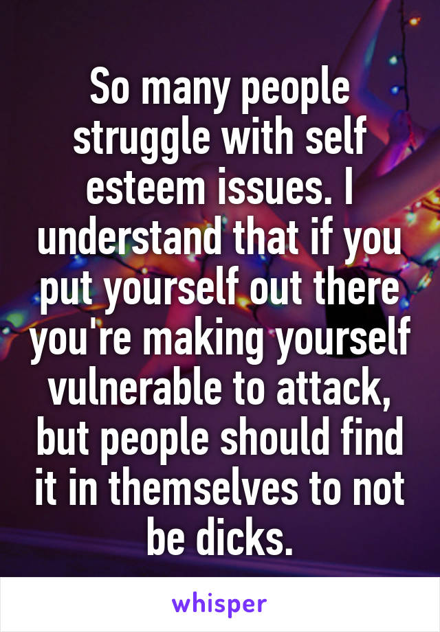 So many people struggle with self esteem issues. I understand that if you put yourself out there you're making yourself vulnerable to attack, but people should find it in themselves to not be dicks.