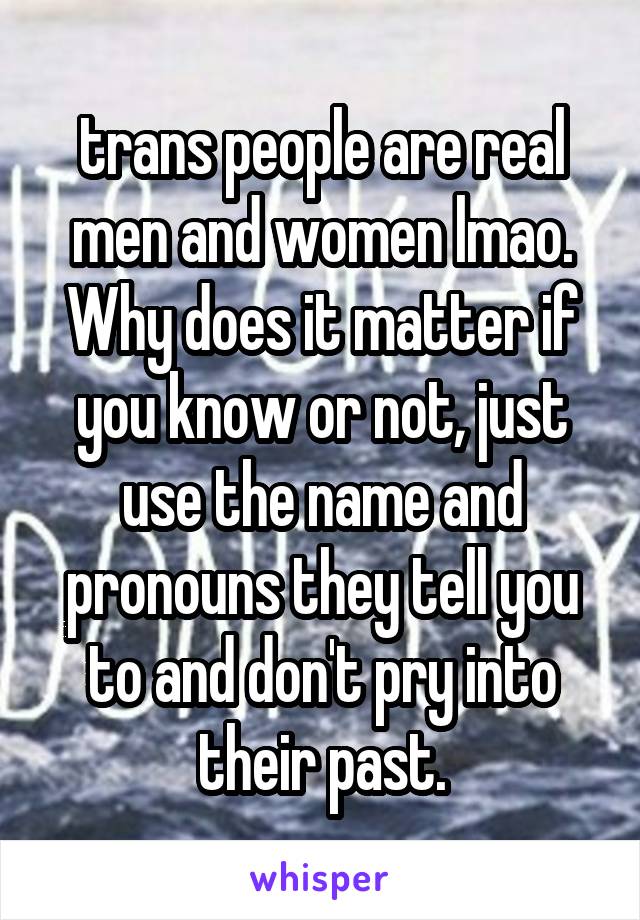 trans people are real men and women lmao. Why does it matter if you know or not, just use the name and pronouns they tell you to and don't pry into their past.