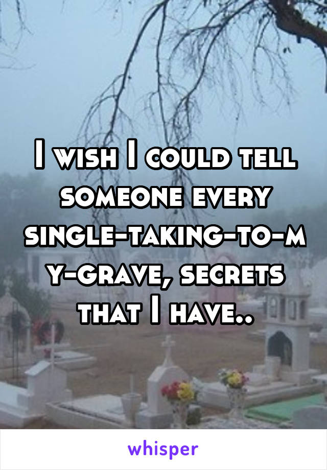 I wish I could tell someone every single-taking-to-my-grave, secrets that I have..