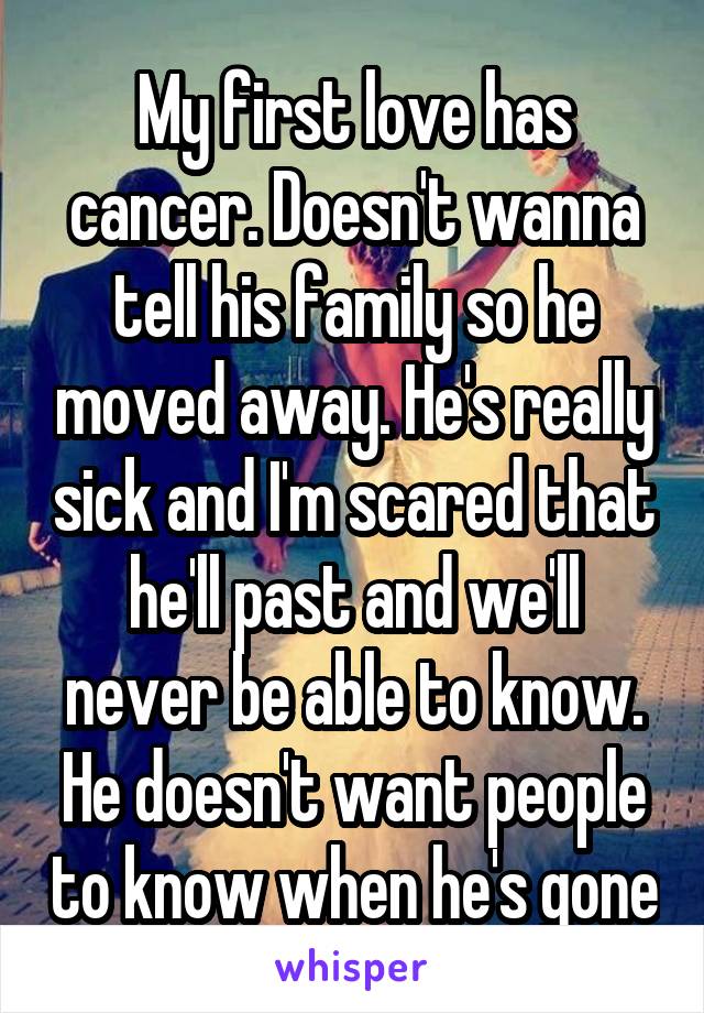 My first love has cancer. Doesn't wanna tell his family so he moved away. He's really sick and I'm scared that he'll past and we'll never be able to know. He doesn't want people to know when he's gone