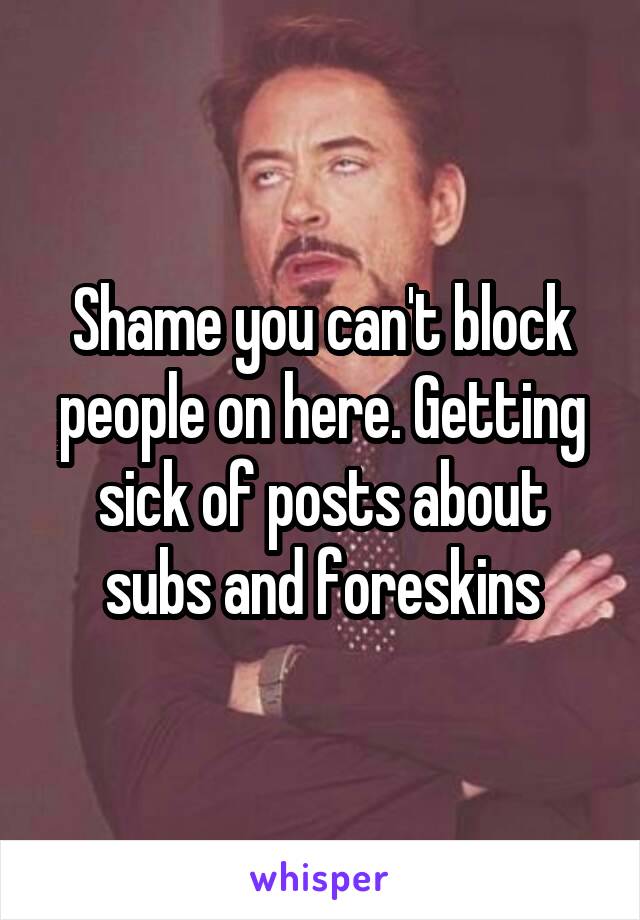 Shame you can't block people on here. Getting sick of posts about subs and foreskins