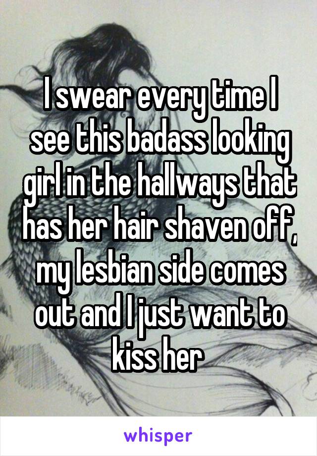 I swear every time I see this badass looking girl in the hallways that has her hair shaven off, my lesbian side comes out and I just want to kiss her 