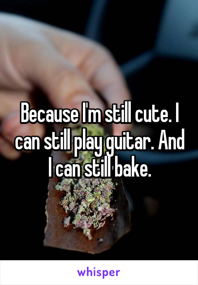 Because I'm still cute. I can still play guitar. And I can still bake.