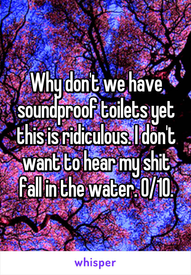 Why don't we have soundproof toilets yet this is ridiculous. I don't want to hear my shit fall in the water. 0/10.