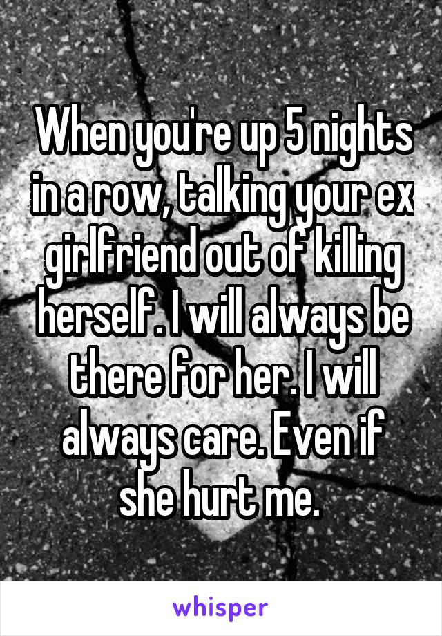 When you're up 5 nights in a row, talking your ex girlfriend out of killing herself. I will always be there for her. I will always care. Even if she hurt me. 