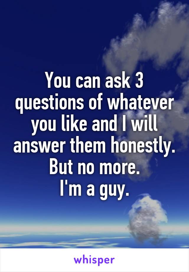 You can ask 3 questions of whatever you like and I will answer them honestly. But no more.
I'm a guy.