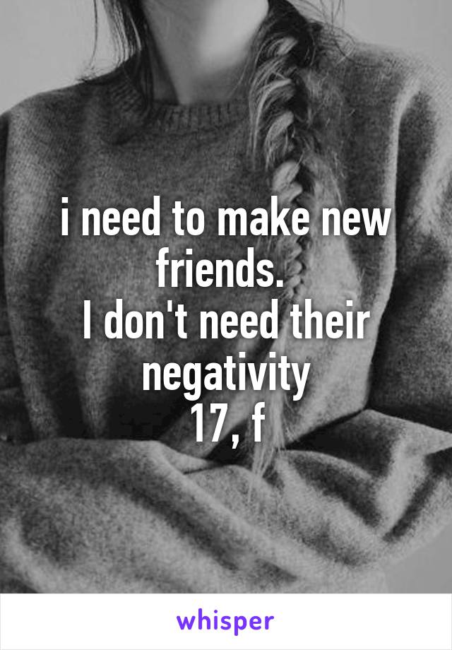 i need to make new friends. 
I don't need their negativity
17, f