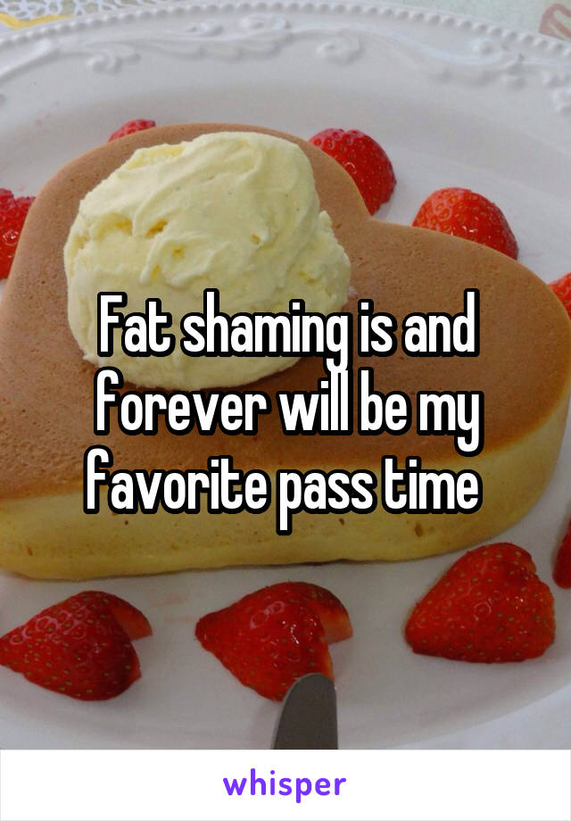 Fat shaming is and forever will be my favorite pass time 