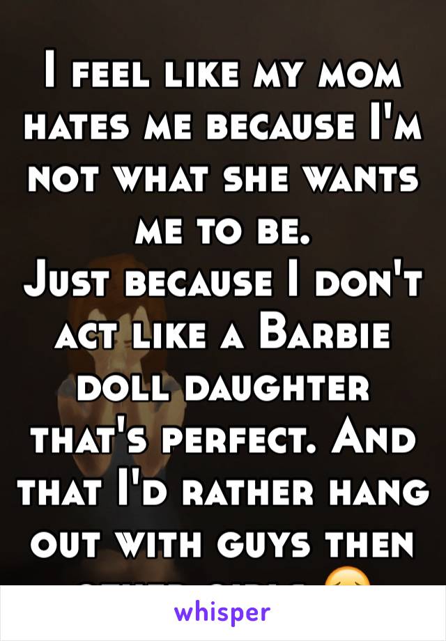 I feel like my mom hates me because I'm not what she wants me to be. 
Just because I don't act like a Barbie doll daughter that's perfect. And that I'd rather hang out with guys then other girls 😔