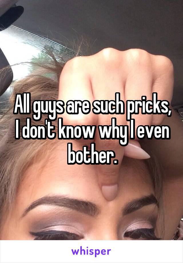 All guys are such pricks, I don't know why I even bother.